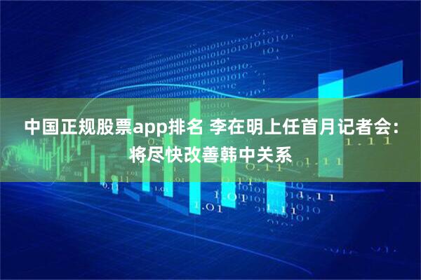 中国正规股票app排名 李在明上任首月记者会：将尽快改善韩中关系