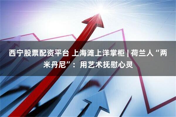 西宁股票配资平台 上海滩上洋掌柜 | 荷兰人“两米丹尼”：用艺术抚慰心灵