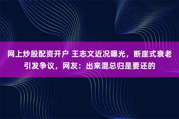 网上炒股配资开户 王志文近况曝光，断崖式衰老引发争议，网友：出来混总归是要还的