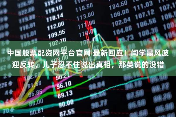 中国股票配资网平台官网 最新回应！闫学晶风波迎反转，儿子忍不住说出真相，那英说的没错